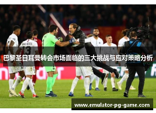 巴黎圣日耳曼转会市场面临的三大挑战与应对策略分析