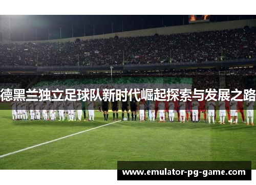 德黑兰独立足球队新时代崛起探索与发展之路 德黑兰独立足球队新时代崛起探索与发展之路