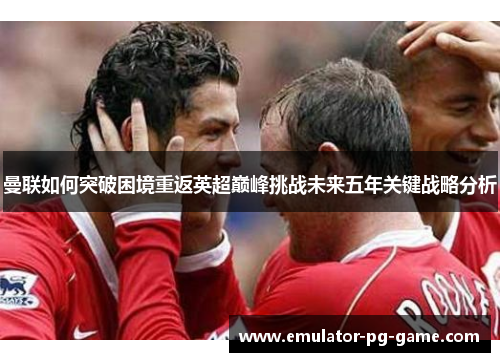 曼联如何突破困境重返英超巅峰挑战未来五年关键战略分析