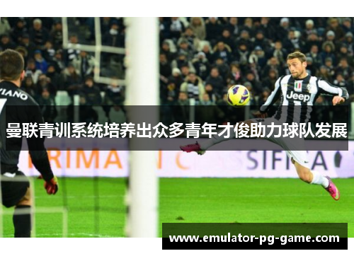 曼联青训系统培养出众多青年才俊助力球队发展 曼联青训系统培养出众多青年才俊助力球队发展