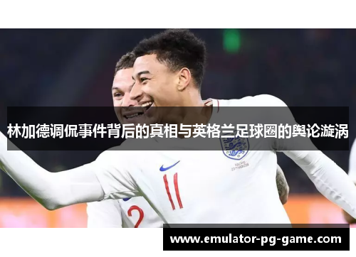 林加德调侃事件背后的真相与英格兰足球圈的舆论漩涡