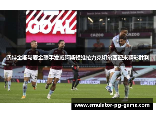 沃特金斯与麦金联手发威阿斯顿维拉力克切尔西迎来精彩胜利