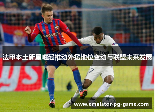 法甲本土新星崛起推动外援地位变动与联盟未来发展