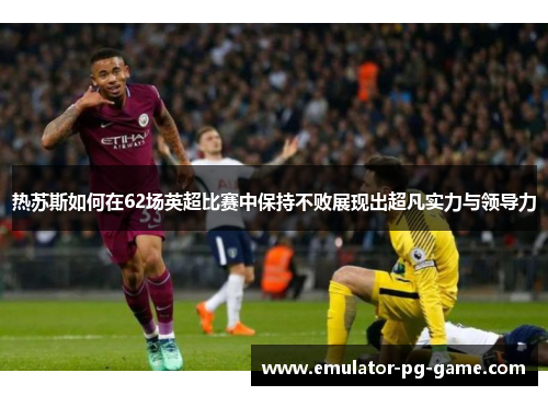 热苏斯如何在62场英超比赛中保持不败展现出超凡实力与领导力