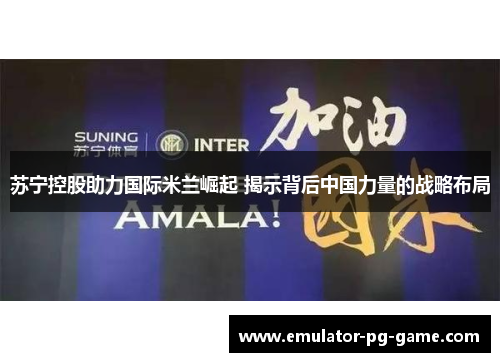 苏宁控股助力国际米兰崛起 揭示背后中国力量的战略布局