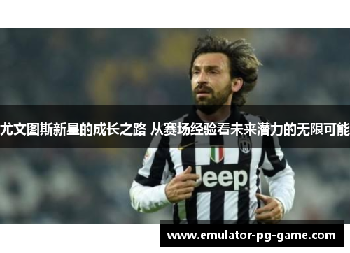 尤文图斯新星的成长之路 从赛场经验看未来潜力的无限可能 尤文图斯新星的成长之路 从赛场经验看未来潜力的无限可能