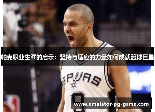 帕克职业生涯的启示：坚持与适应的力量如何成就篮球巨星