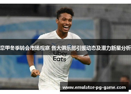 意甲冬季转会市场观察 各大俱乐部引援动态及潜力新星分析 意甲冬季转会市场观察 各大俱乐部引援动态及潜力新星分析