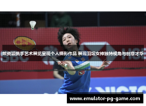 戴资颖携手艺术展览呈现个人摄影作品 展现羽坛女神独特视角与创意才华 戴资颖携手艺术展览呈现个人摄影作品 展现羽坛女神独特视角与创意才华