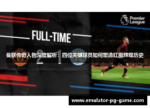 曼联传奇人物深度解析:四位关键球员如何塑造红魔辉煌历史 曼联传奇人物深度解析:四位关键球员如何塑造红魔辉煌历史