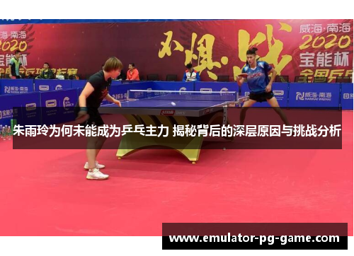 朱雨玲为何未能成为乒乓主力 揭秘背后的深层原因与挑战分析 朱雨玲为何未能成为乒乓主力 揭秘背后的深层原因与挑战分析