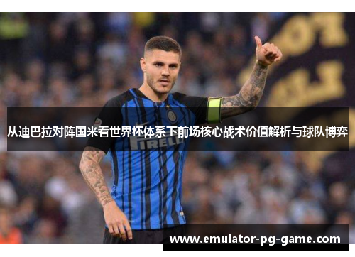 从迪巴拉对阵国米看世界杯体系下前场核心战术价值解析与球队博弈