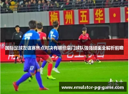 国际足球友谊赛焦点对决有哪些豪门球队强强碰面全解析前瞻