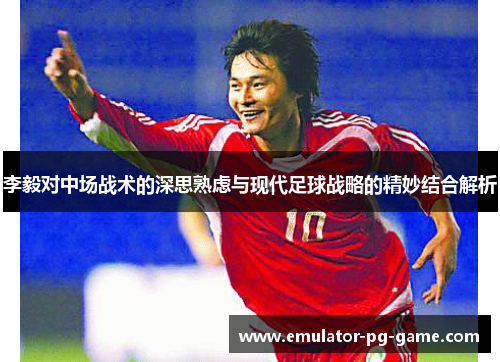 李毅对中场战术的深思熟虑与现代足球战略的精妙结合解析