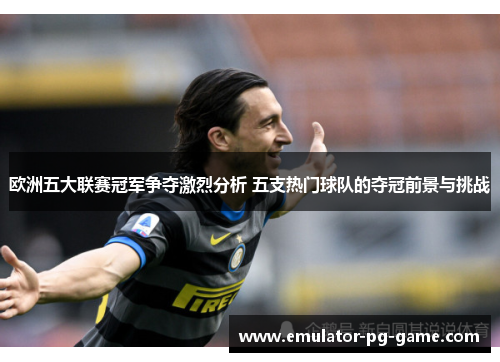 欧洲五大联赛冠军争夺激烈分析 五支热门球队的夺冠前景与挑战 欧洲五大联赛冠军争夺激烈分析 五支热门球队的夺冠前景与挑战