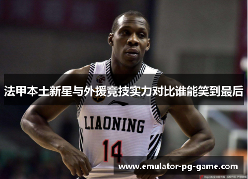 法甲本土新星与外援竞技实力对比谁能笑到最后 法甲本土新星与外援竞技实力对比谁能笑到最后