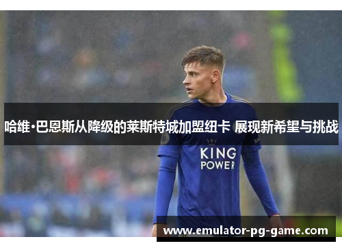 哈维·巴恩斯从降级的莱斯特城加盟纽卡 展现新希望与挑战 哈维·巴恩斯从降级的莱斯特城加盟纽卡 展现新希望与挑战