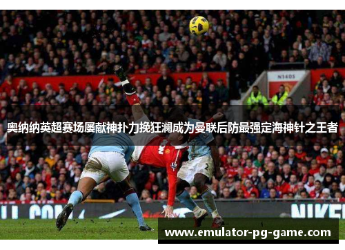 奥纳纳英超赛场屡献神扑力挽狂澜成为曼联后防最强定海神针之王者 奥纳纳英超赛场屡献神扑力挽狂澜成为曼联后防最强定海神针之王者