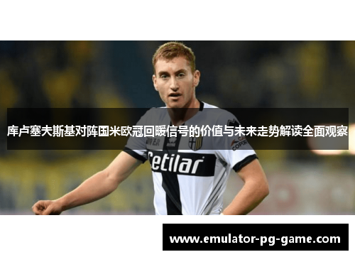 库卢塞夫斯基对阵国米欧冠回暖信号的价值与未来走势解读全面观察