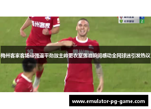 梅州客家客场顽强逼平劲敌主帅更衣室落泪瞬间感动全网球迷引发热议 梅州客家客场顽强逼平劲敌主帅更衣室落泪瞬间感动全网球迷引发热议