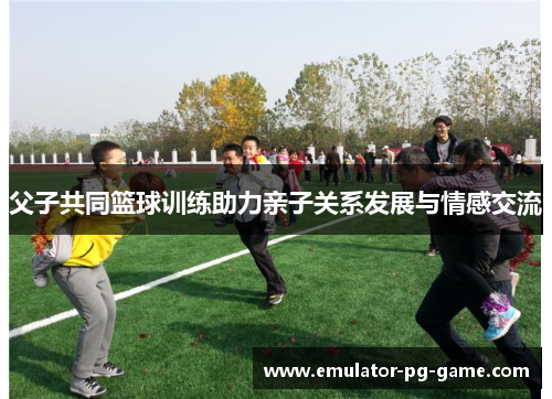 父子共同篮球训练助力亲子关系发展与情感交流