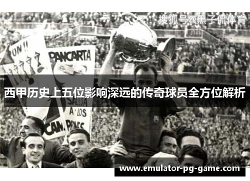 西甲历史上五位影响深远的传奇球员全方位解析
