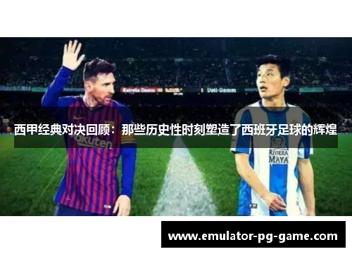 西甲经典对决回顾：那些历史性时刻塑造了西班牙足球的辉煌