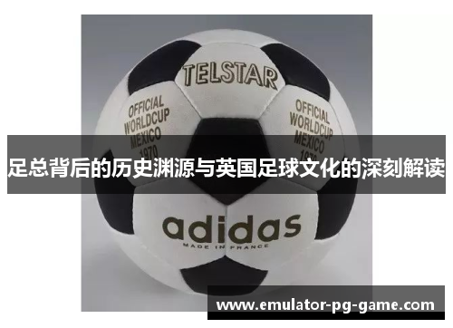 足总背后的历史渊源与英国足球文化的深刻解读 足总背后的历史渊源与英国足球文化的深刻解读