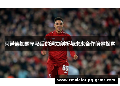 阿诺德加盟皇马后的潜力剖析与未来合作前景探索
