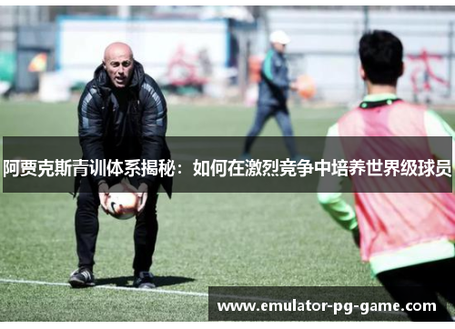 阿贾克斯青训体系揭秘：如何在激烈竞争中培养世界级球员