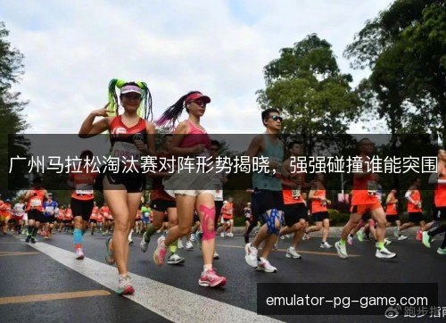 广州马拉松淘汰赛对阵形势揭晓，强强碰撞谁能突围