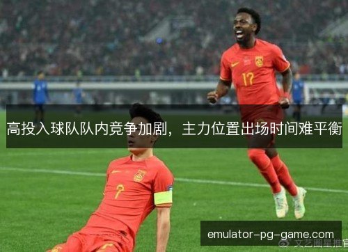 高投入球队队内竞争加剧,主力位置出场时间难平衡 高投入球队队内竞争加剧,主力位置出场时间难平衡