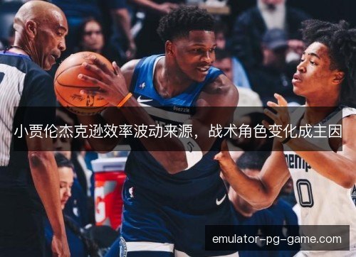 小贾伦杰克逊效率波动来源,战术角色变化成主因 小贾伦杰克逊效率波动来源,战术角色变化成主因